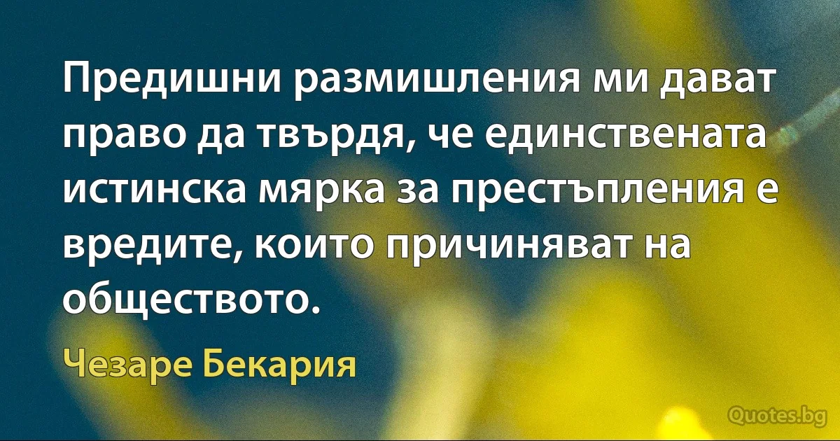 Предишни размишления ми дават право да твърдя, че единствената истинска мярка за престъпления е вредите, които причиняват на обществото. (Чезаре Бекария)