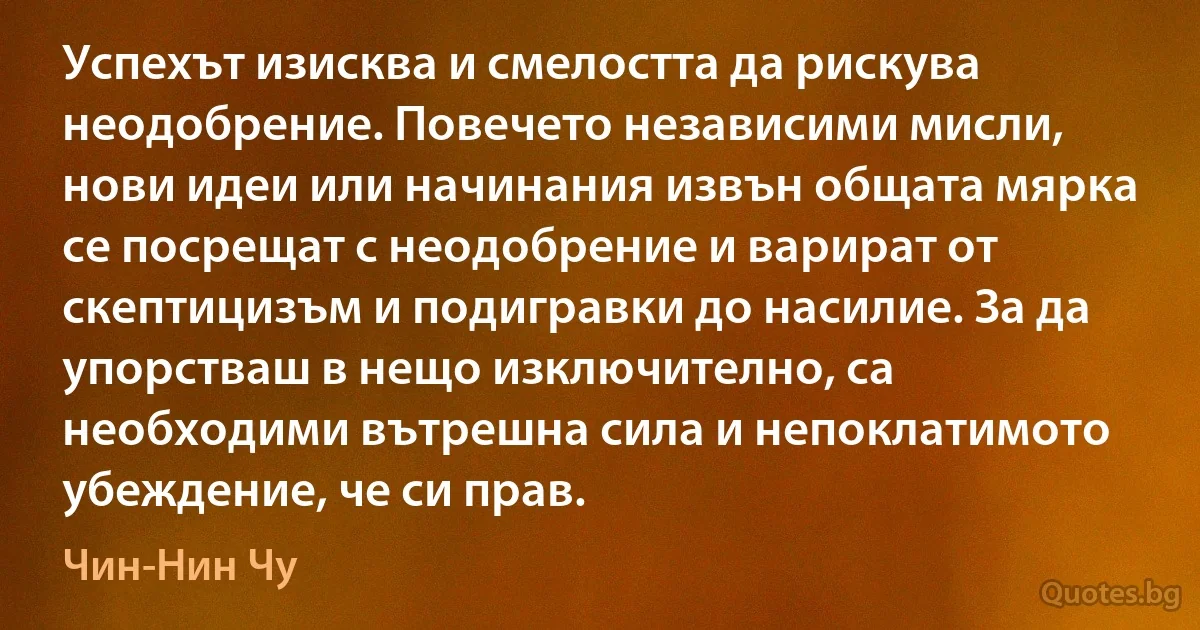 Успехът изисква и смелостта да рискува неодобрение. Повечето независими мисли, нови идеи или начинания извън общата мярка се посрещат с неодобрение и варират от скептицизъм и подигравки до насилие. За да упорстваш в нещо изключително, са необходими вътрешна сила и непоклатимото убеждение, че си прав. (Чин-Нин Чу)