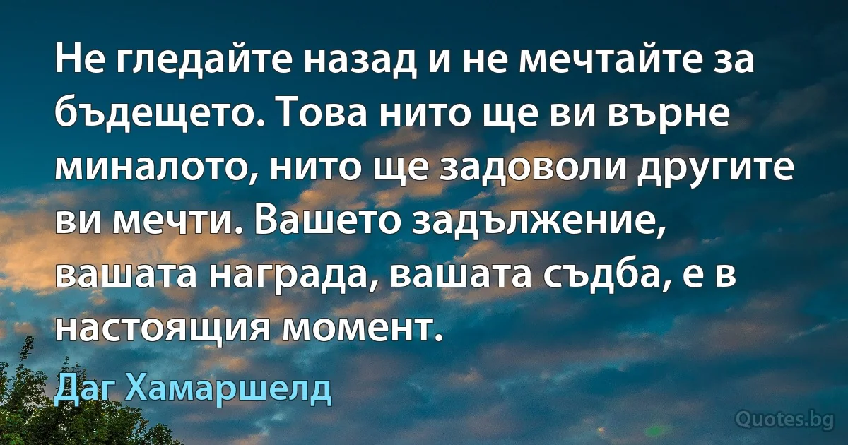 Не гледайте назад и не мечтайте за бъдещето. Това нито ще ви върне миналото, нито ще задоволи другите ви мечти. Вашето задължение, вашата награда, вашата съдба, е в настоящия момент. (Даг Хамаршелд)