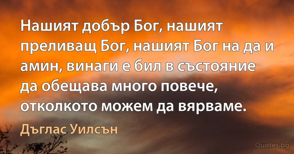 Нашият добър Бог, нашият преливащ Бог, нашият Бог на да и амин, винаги е бил в състояние да обещава много повече, отколкото можем да вярваме. (Дъглас Уилсън)