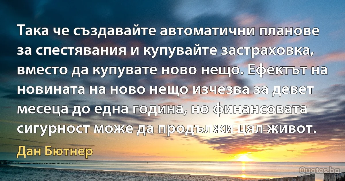 Така че създавайте автоматични планове за спестявания и купувайте застраховка, вместо да купувате ново нещо. Ефектът на новината на ново нещо изчезва за девет месеца до една година, но финансовата сигурност може да продължи цял живот. (Дан Бютнер)