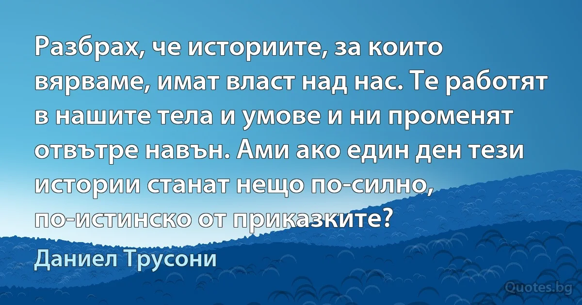 Разбрах, че историите, за които вярваме, имат власт над нас. Те работят в нашите тела и умове и ни променят отвътре навън. Ами ако един ден тези истории станат нещо по-силно, по-истинско от приказките? (Даниел Трусони)