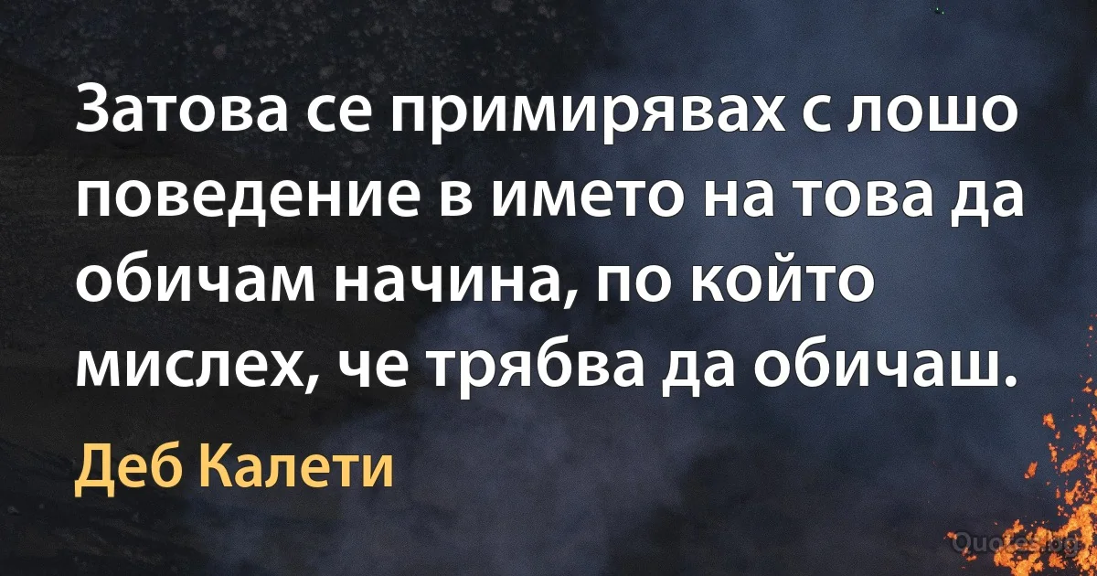 Затова се примирявах с лошо поведение в името на това да обичам начина, по който мислех, че трябва да обичаш. (Деб Калети)