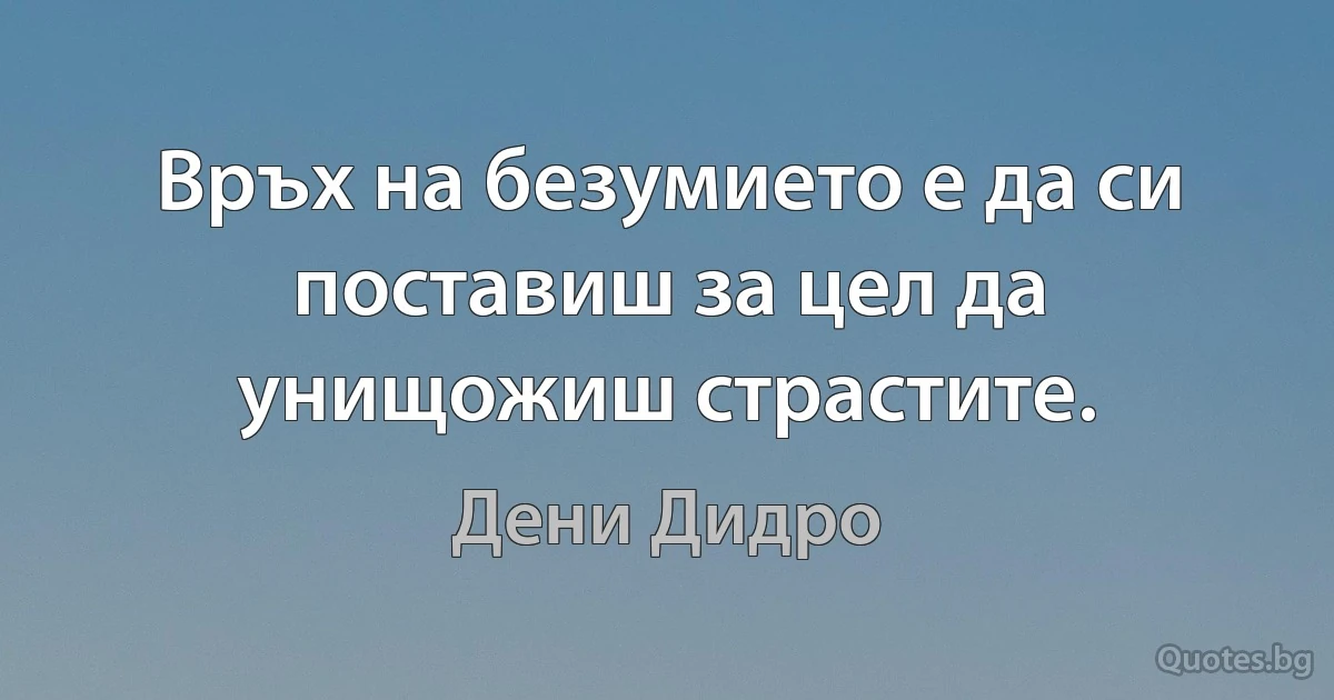 Връх на безумието е да си поставиш за цел да унищожиш страстите. (Дени Дидро)