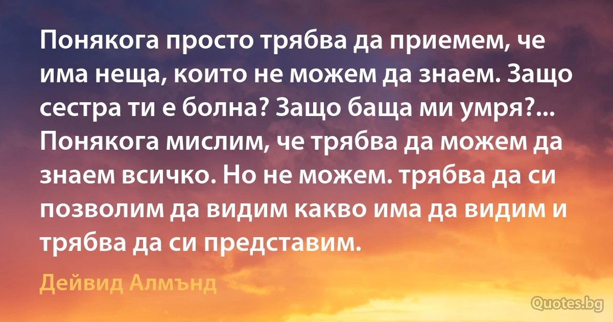 Понякога просто трябва да приемем, че има неща, които не можем да знаем. Защо сестра ти е болна? Защо баща ми умря?... Понякога мислим, че трябва да можем да знаем всичко. Но не можем. трябва да си позволим да видим какво има да видим и трябва да си представим. (Дейвид Алмънд)