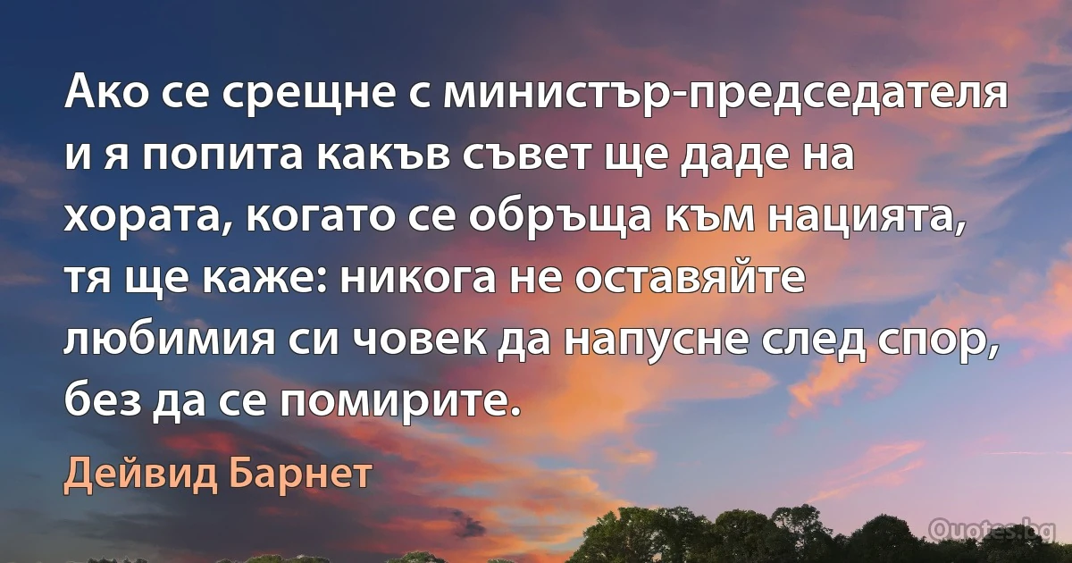 Ако се срещне с министър-председателя и я попита какъв съвет ще даде на хората, когато се обръща към нацията, тя ще каже: никога не оставяйте любимия си човек да напусне след спор, без да се помирите. (Дейвид Барнет)