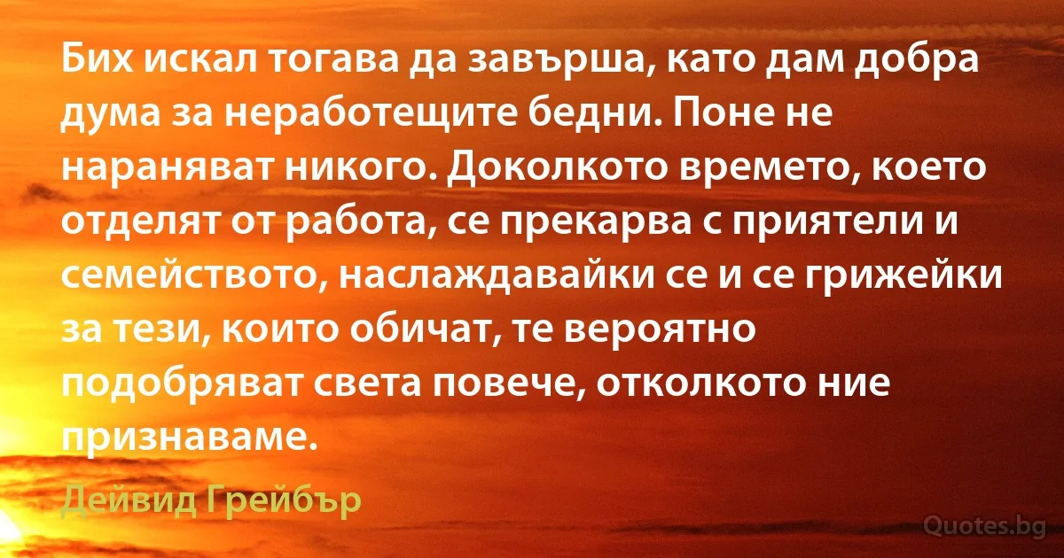 Бих искал тогава да завърша, като дам добра дума за неработещите бедни. Поне не нараняват никого. Доколкото времето, което отделят от работа, се прекарва с приятели и семейството, наслаждавайки се и се грижейки за тези, които обичат, те вероятно подобряват света повече, отколкото ние признаваме. (Дейвид Грейбър)