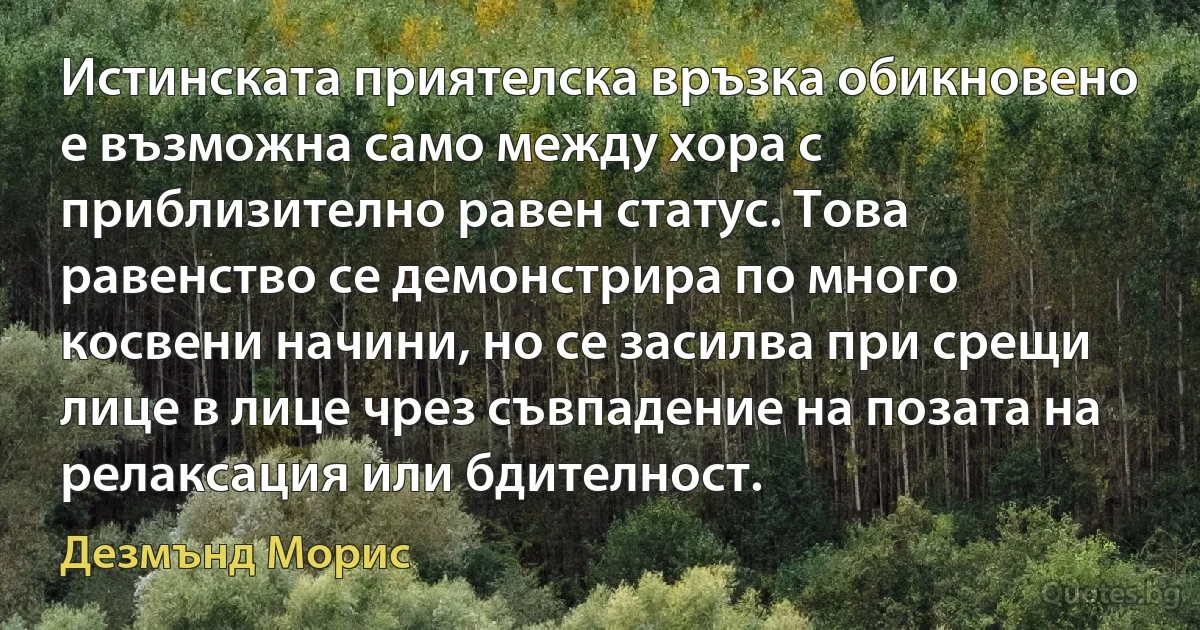 Истинската приятелска връзка обикновено е възможна само между хора с приблизително равен статус. Това равенство се демонстрира по много косвени начини, но се засилва при срещи лице в лице чрез съвпадение на позата на релаксация или бдителност. (Дезмънд Морис)