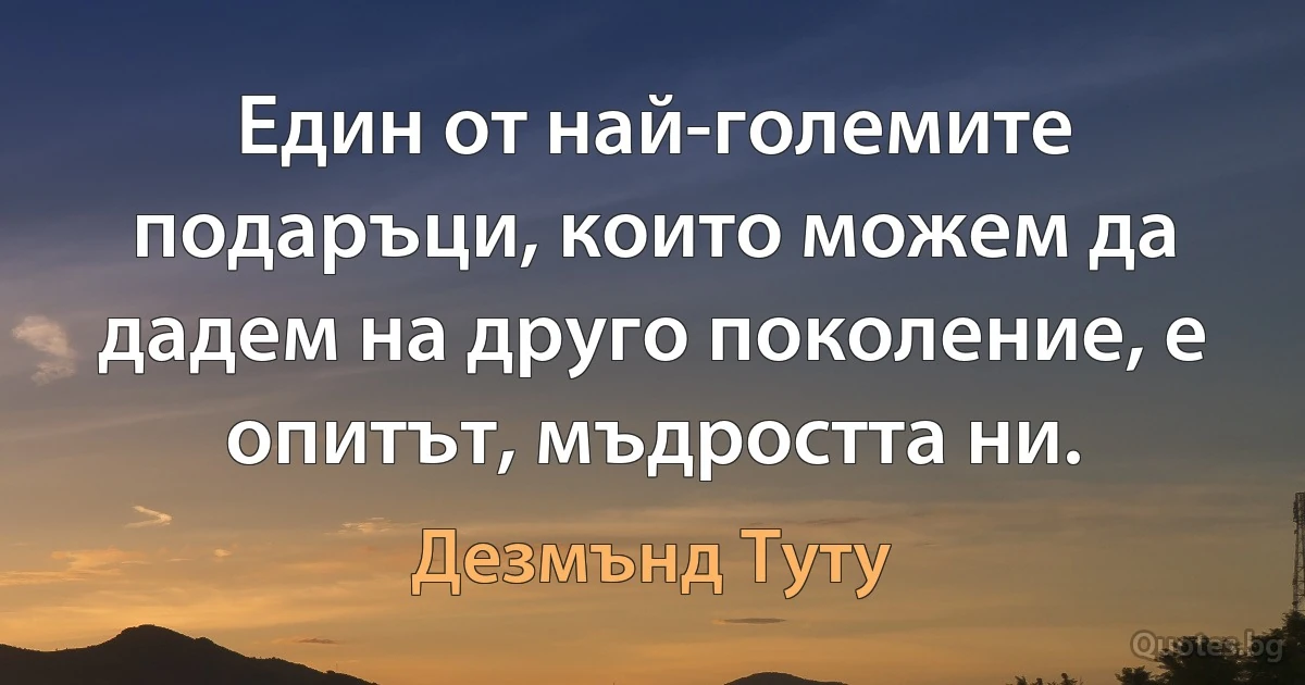 Един от най-големите подаръци, които можем да дадем на друго поколение, е опитът, мъдростта ни. (Дезмънд Туту)