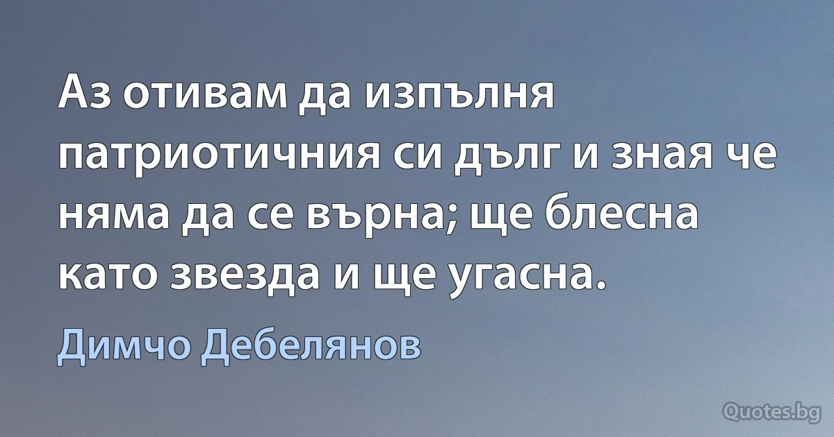 Аз отивам да изпълня патриотичния си дълг и зная че няма да се върна; ще блесна като звезда и ще угасна. (Димчо Дебелянов)