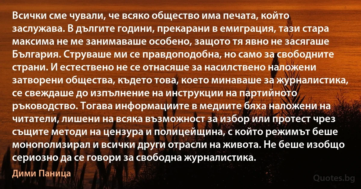 Всички сме чували, че всяко общество има печата, който заслужава. В дългите години, прекарани в емиграция, тази стара максима не ме занимаваше особено, защото тя явно не засягаше България. Струваше ми се правдоподобна, но само за свободните страни. И естествено не се отнасяше за насилствено наложени затворени общества, където това, което минаваше за журналистика, се свеждаше до изпълнение на инструкции на партийното ръководство. Тогава информациите в медиите бяха наложени на читатели, лишени на всяка възможност за избор или протест чрез същите методи на цензура и полицейщина, с който режимът беше монополизирал и всички други отрасли на живота. Не беше изобщо сериозно да се говори за свободна журналистика. (Дими Паница)