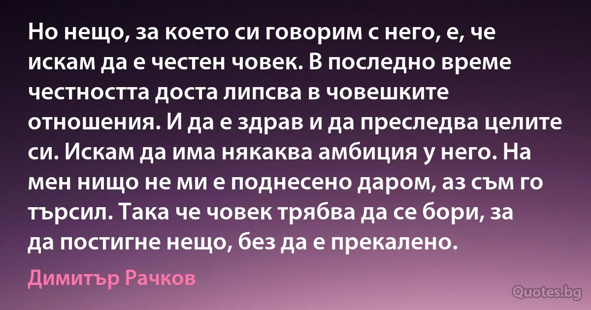 Но нещо, за което си говорим с него, е, че искам да е честен човек. В последно време честността доста липсва в човешките отношения. И да е здрав и да преследва целите си. Искам да има някаква амбиция у него. На мен нищо не ми е поднесено даром, аз съм го търсил. Така че човек трябва да се бори, за да постигне нещо, без да е прекалено. (Димитър Рачков)