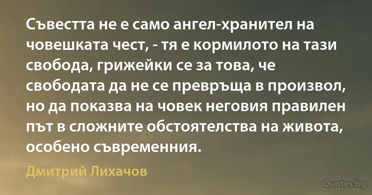 Съвестта не е само ангел-хранител на човешката чест, - тя е кормилото на тази свобода, грижейки се за това, че свободата да не се превръща в произвол, но да показва на човек неговия правилен път в сложните обстоятелства на живота, особено съвременния. (Дмитрий Лихачов)