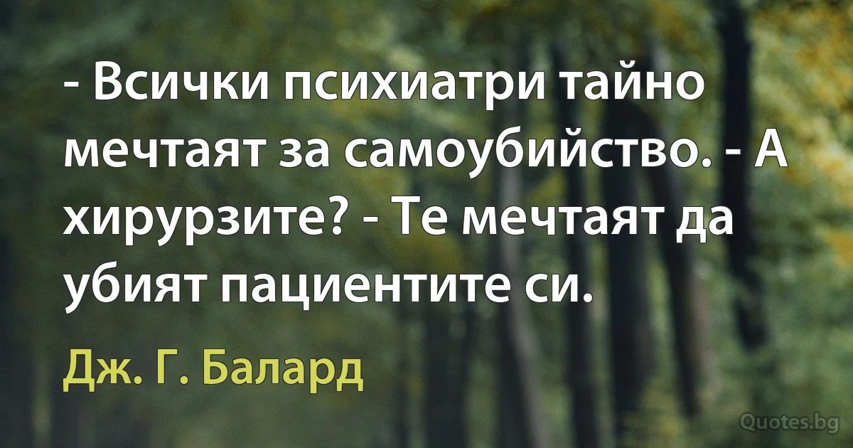 - Всички психиатри тайно мечтаят за самоубийство. - А хирурзите? - Те мечтаят да убият пациентите си. (Дж. Г. Балард)