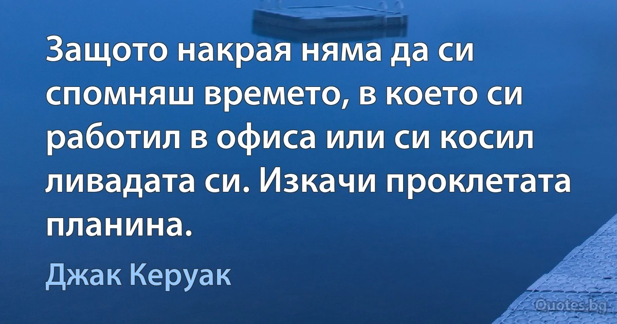 Защото накрая няма да си спомняш времето, в което си работил в офиса или си косил ливадата си. Изкачи проклетата планина. (Джак Керуак)