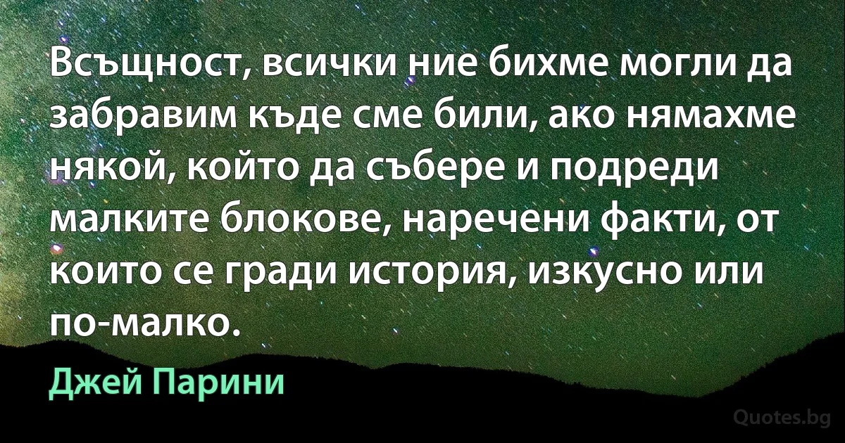 Всъщност, всички ние бихме могли да забравим къде сме били, ако нямахме някой, който да събере и подреди малките блокове, наречени факти, от които се гради история, изкусно или по-малко. (Джей Парини)