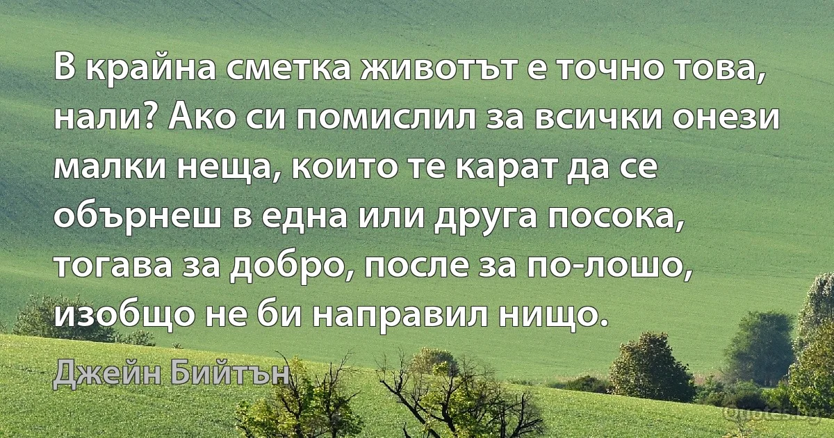 В крайна сметка животът е точно това, нали? Ако си помислил за всички онези малки неща, които те карат да се обърнеш в една или друга посока, тогава за добро, после за по-лошо, изобщо не би направил нищо. (Джейн Бийтън)