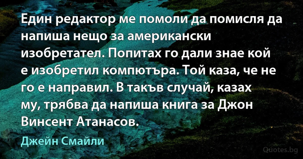 Един редактор ме помоли да помисля да напиша нещо за американски изобретател. Попитах го дали знае кой е изобретил компютъра. Той каза, че не го е направил. В такъв случай, казах му, трябва да напиша книга за Джон Винсент Атанасов. (Джейн Смайли)