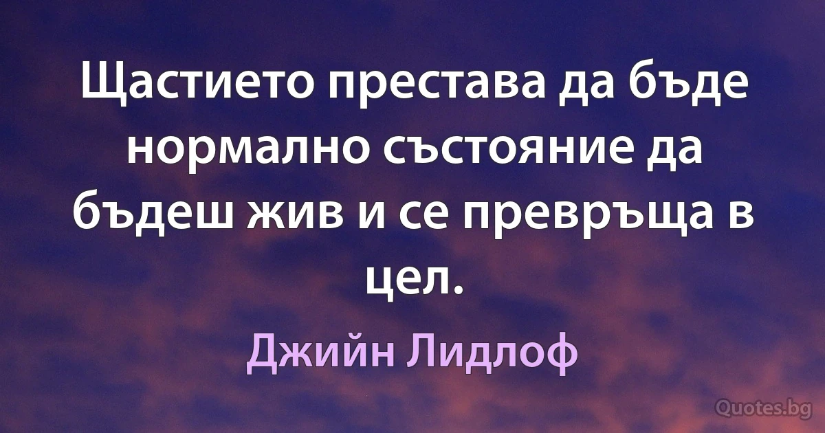 Щастието престава да бъде нормално състояние да бъдеш жив и се превръща в цел. (Джийн Лидлоф)