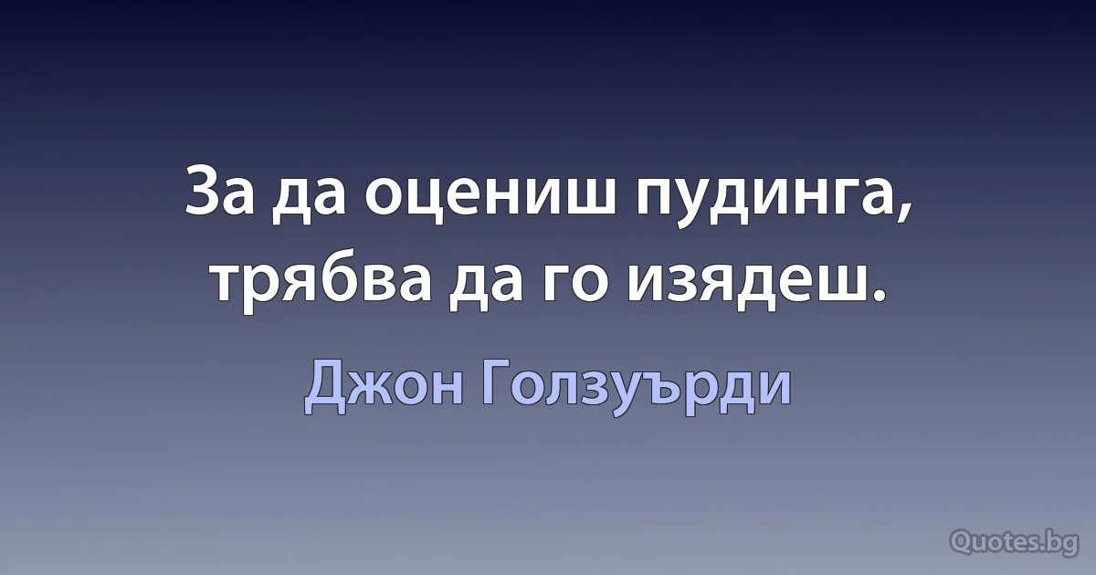 За да оцениш пудинга, трябва да го изядеш. (Джон Голзуърди)