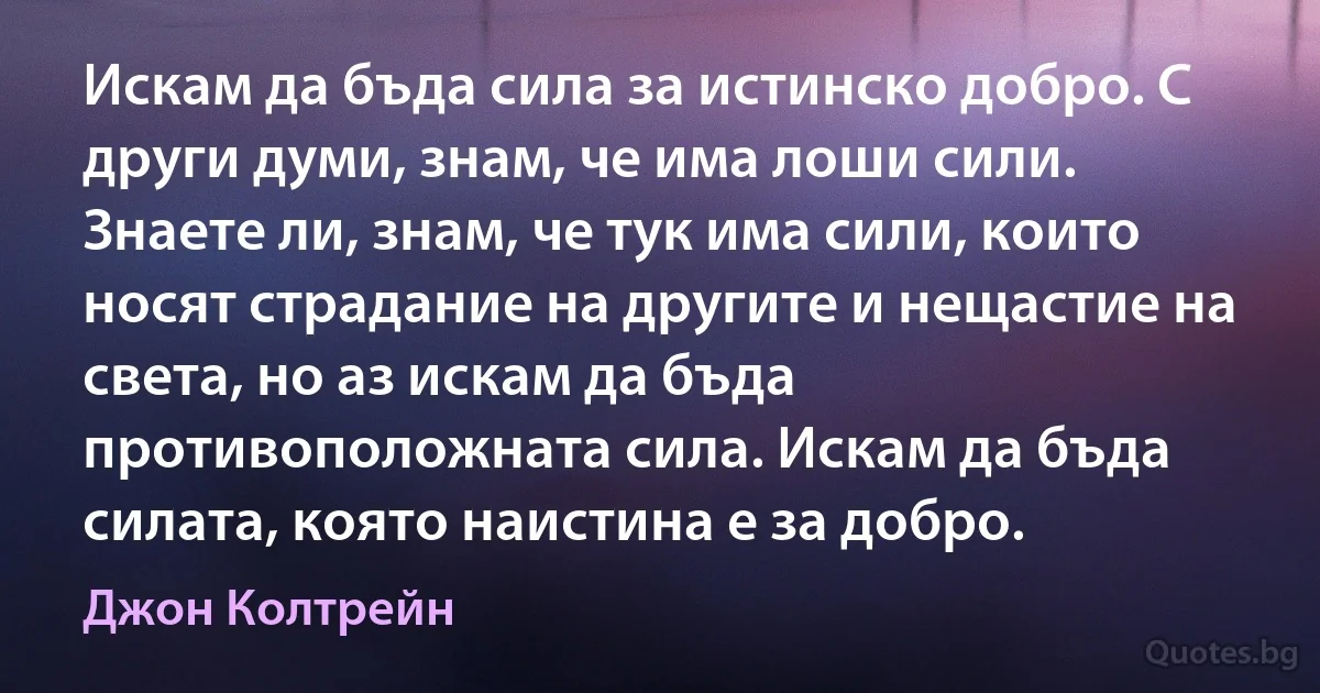 Искам да бъда сила за истинско добро. С други думи, знам, че има лоши сили. Знаете ли, знам, че тук има сили, които носят страдание на другите и нещастие на света, но аз искам да бъда противоположната сила. Искам да бъда силата, която наистина е за добро. (Джон Колтрейн)