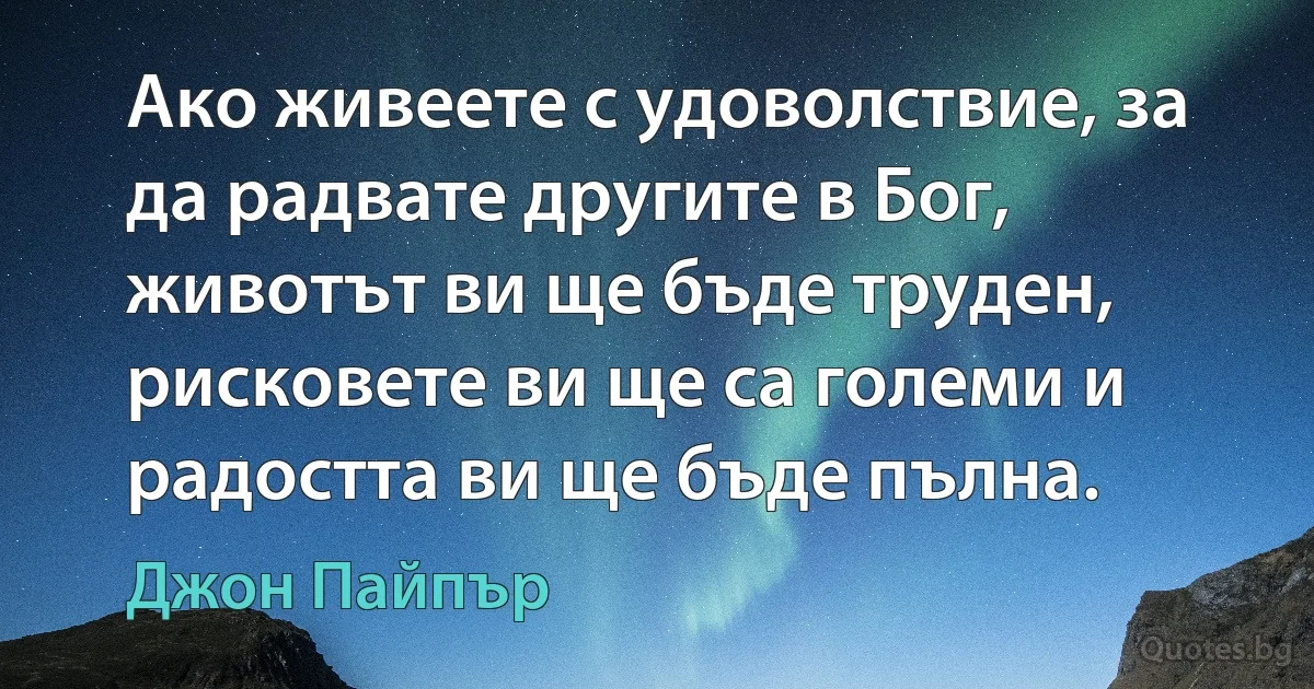 Ако живеете с удоволствие, за да радвате другите в Бог, животът ви ще бъде труден, рисковете ви ще са големи и радостта ви ще бъде пълна. (Джон Пайпър)