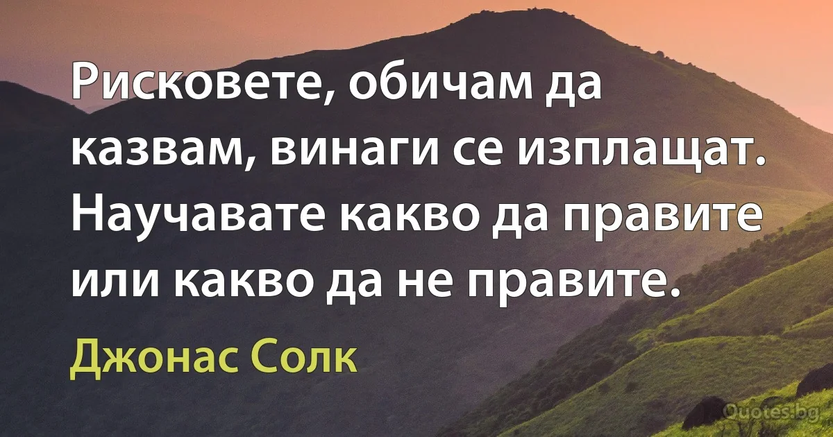 Рисковете, обичам да казвам, винаги се изплащат. Научавате какво да правите или какво да не правите. (Джонас Солк)