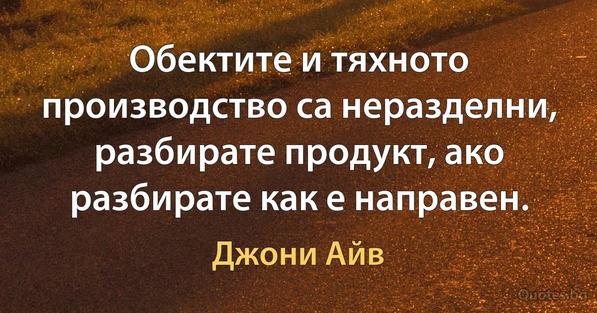 Обектите и тяхното производство са неразделни, разбирате продукт, ако разбирате как е направен. (Джони Айв)