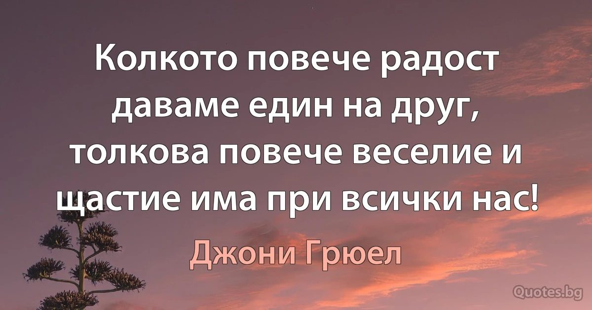 Колкото повече радост даваме един на друг, толкова повече веселие и щастие има при всички нас! (Джони Грюел)