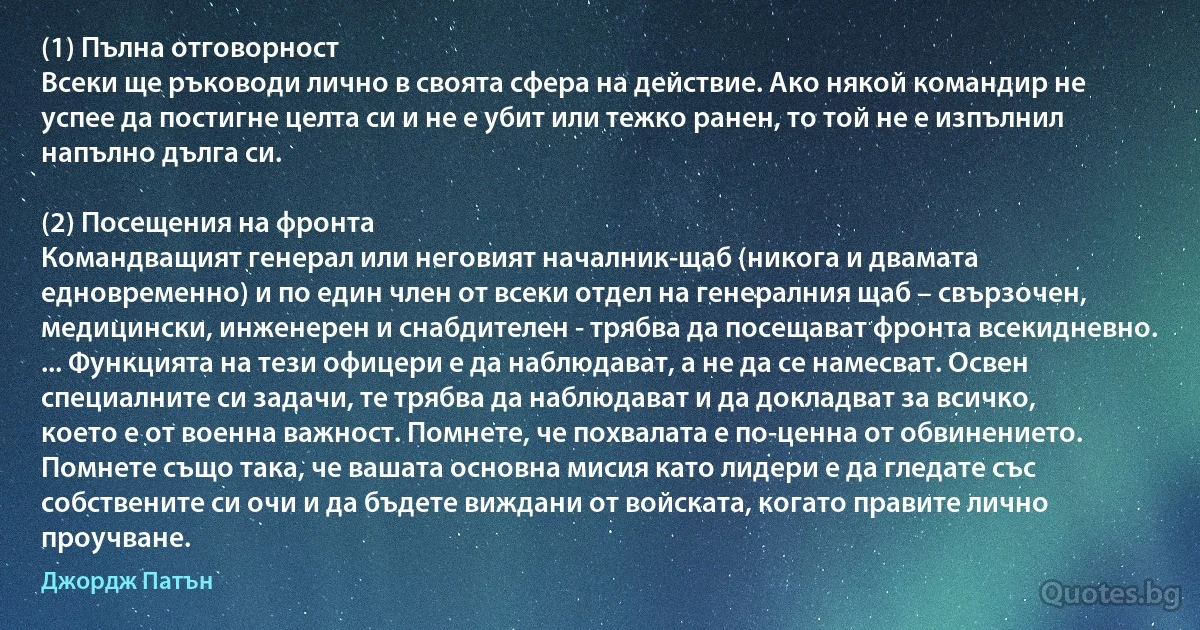 (1) Пълна отговорност
Всеки ще ръководи лично в своята сфера на действие. Ако някой командир не успее да постигне целта си и не е убит или тежко ранен, то той не е изпълнил напълно дълга си.

(2) Посещения на фронта
Командващият генерал или неговият началник-щаб (никога и двамата едновременно) и по един член от всеки отдел на генералния щаб – свързочен, медицински, инженерен и снабдителен - трябва да посещават фронта всекидневно. ... Функцията на тези офицери е да наблюдават, а не да се намесват. Освен специалните си задачи, те трябва да наблюдават и да докладват за всичко, което е от военна важност. Помнете, че похвалата е по-ценна от обвинението. Помнете също така, че вашата основна мисия като лидери е да гледате със собствените си очи и да бъдете виждани от войската, когато правите лично проучване. (Джордж Патън)