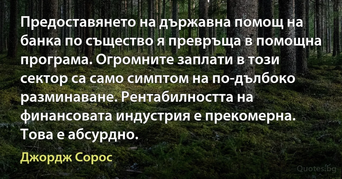 Предоставянето на държавна помощ на банка по същество я превръща в помощна програма. Огромните заплати в този сектор са само симптом на по-дълбоко разминаване. Рентабилността на финансовата индустрия е прекомерна. Това е абсурдно. (Джордж Сорос)