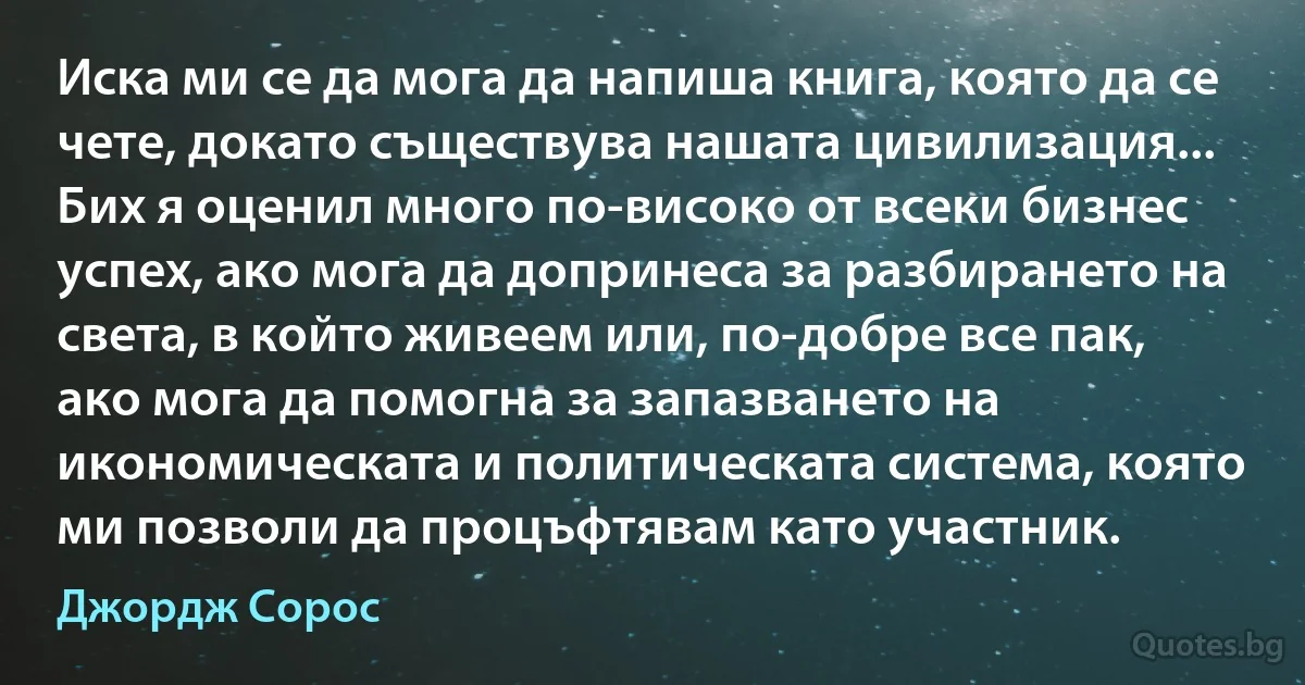 Иска ми се да мога да напиша книга, която да се чете, докато съществува нашата цивилизация... Бих я оценил много по-високо от всеки бизнес успех, ако мога да допринеса за разбирането на света, в който живеем или, по-добре все пак, ако мога да помогна за запазването на икономическата и политическата система, която ми позволи да процъфтявам като участник. (Джордж Сорос)