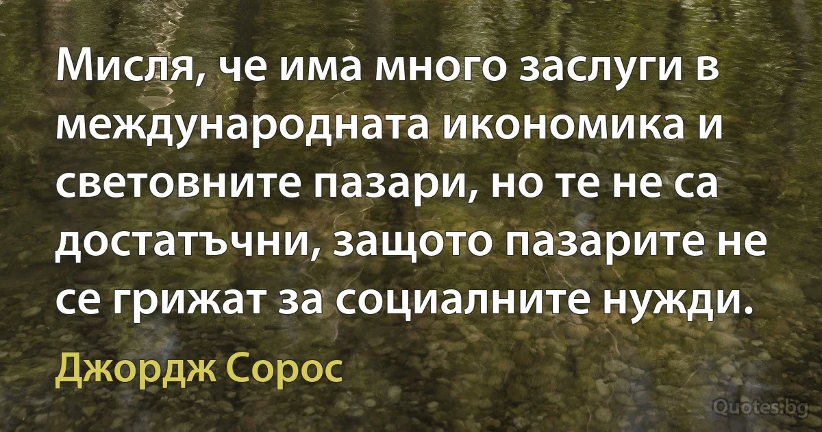 Мисля, че има много заслуги в международната икономика и световните пазари, но те не са достатъчни, защото пазарите не се грижат за социалните нужди. (Джордж Сорос)