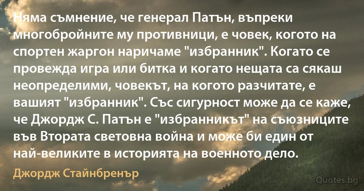 Няма съмнение, че генерал Патън, въпреки многобройните му противници, е човек, когото на спортен жаргон наричаме "избранник". Когато се провежда игра или битка и когато нещата са сякаш неопределими, човекът, на когото разчитате, е вашият "избранник". Със сигурност може да се каже, че Джордж С. Патън е "избранникът" на съюзниците във Втората световна война и може би един от най-великите в историята на военното дело. (Джордж Стайнбренър)