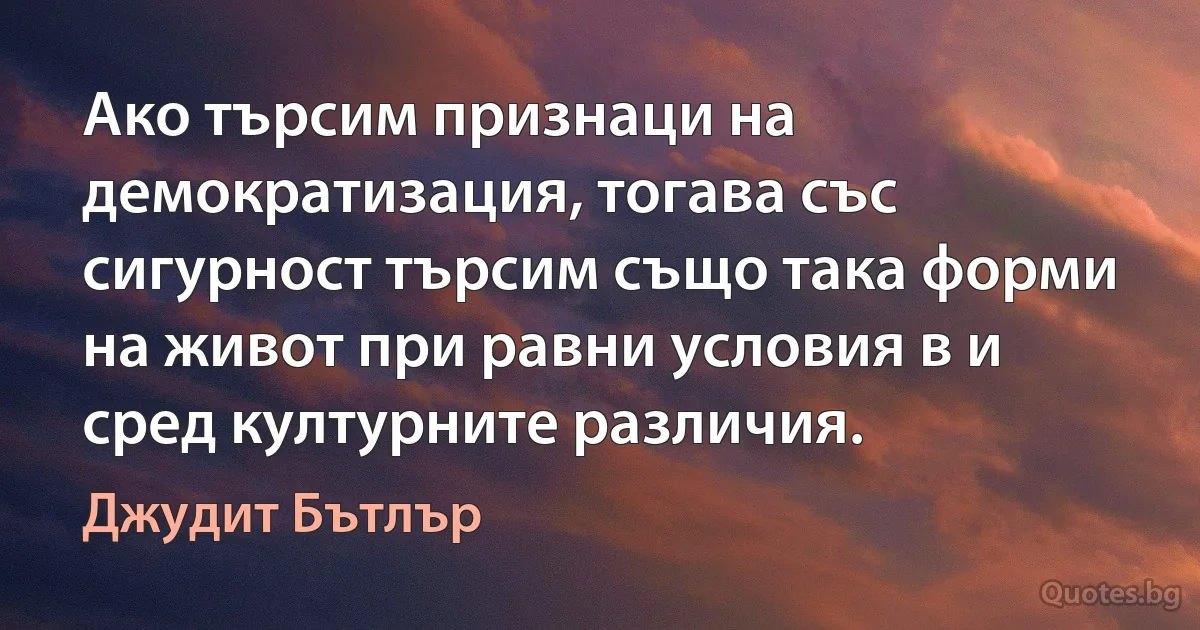 Ако търсим признаци на демократизация, тогава със сигурност търсим също така форми на живот при равни условия в и сред културните различия. (Джудит Бътлър)