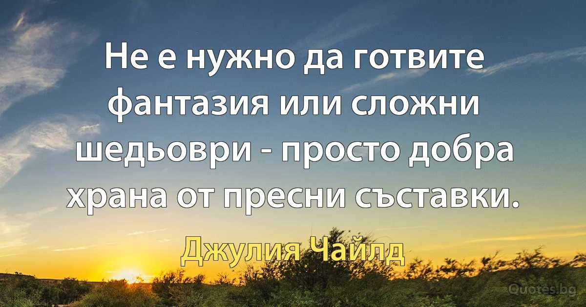 Не е нужно да готвите фантазия или сложни шедьоври - просто добра храна от пресни съставки. (Джулия Чайлд)