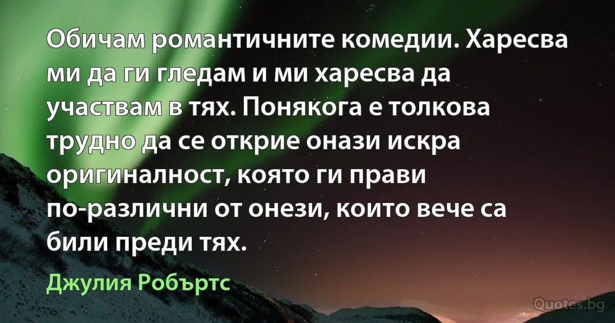 Обичам романтичните комедии. Харесва ми да ги гледам и ми харесва да участвам в тях. Понякога е толкова трудно да се открие онази искра оригиналност, която ги прави по-различни от онези, които вече са били преди тях. (Джулия Робъртс)