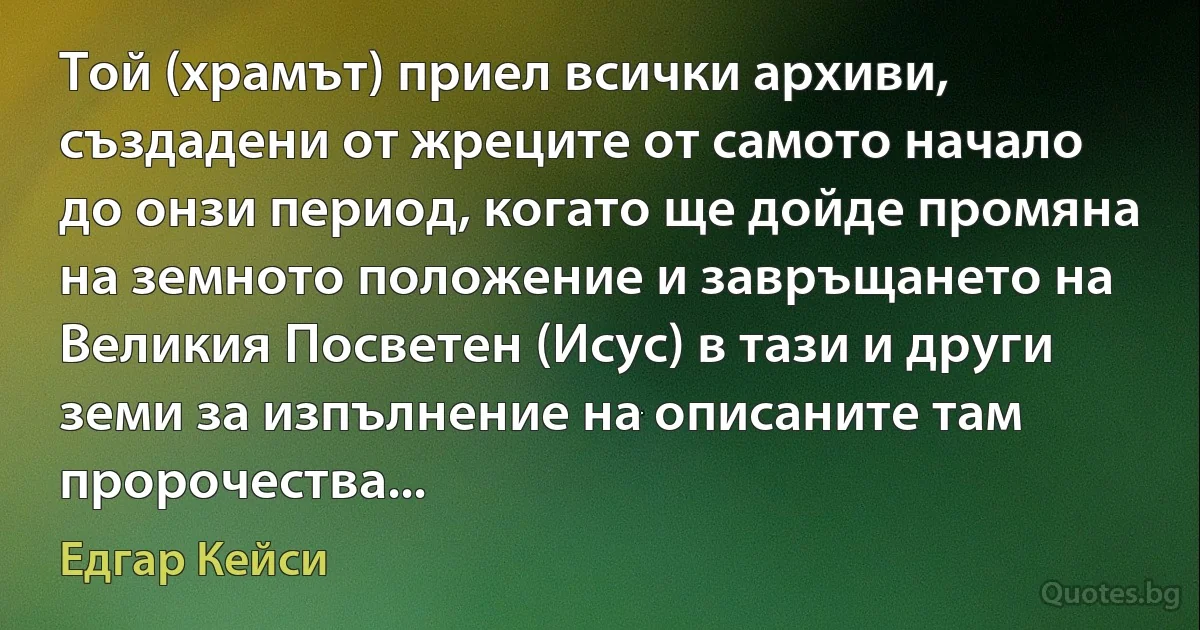 Той (храмът) приел всички архиви, създадени от жреците от самото начало до онзи период, когато ще дойде промяна на земното положение и завръщането на Великия Посветен (Исус) в тази и други земи за изпълнение на описаните там пророчества... (Едгар Кейси)