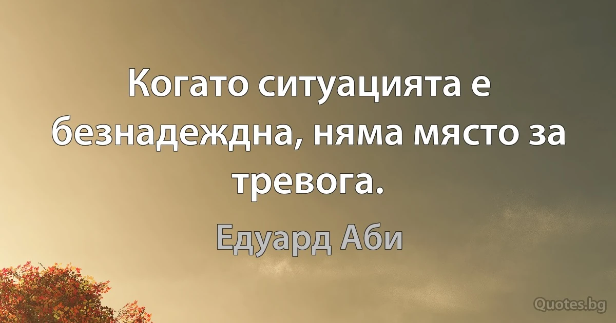 Когато ситуацията е безнадеждна, няма място за тревога. (Едуард Аби)