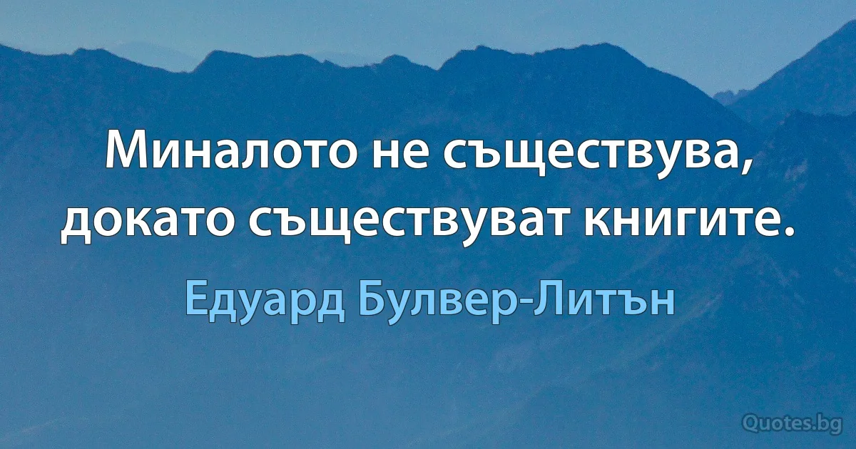 Миналото не съществува, докато съществуват книгите. (Едуард Булвер-Литън)