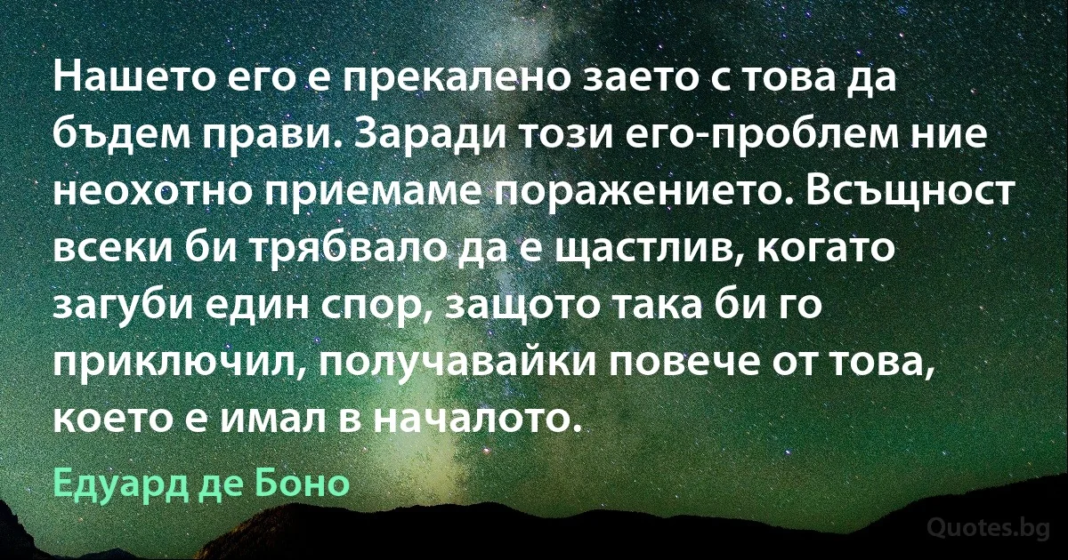 Нашето его е прекалено заето с това да бъдем прави. Заради този его-проблем ние неохотно приемаме поражението. Всъщност всеки би трябвало да е щастлив, когато загуби един спор, защото така би го приключил, получавайки повече от това, което е имал в началото. (Едуард де Боно)