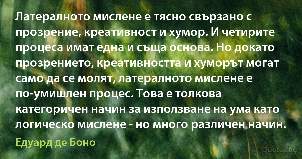 Латералното мислене е тясно свързано с прозрение, креативност и хумор. И четирите процеса имат една и съща основа. Но докато прозрението, креативността и хуморът могат само да се молят, латералното мислене е по-умишлен процес. Това е толкова категоричен начин за използване на ума като логическо мислене - но много различен начин. (Едуард де Боно)