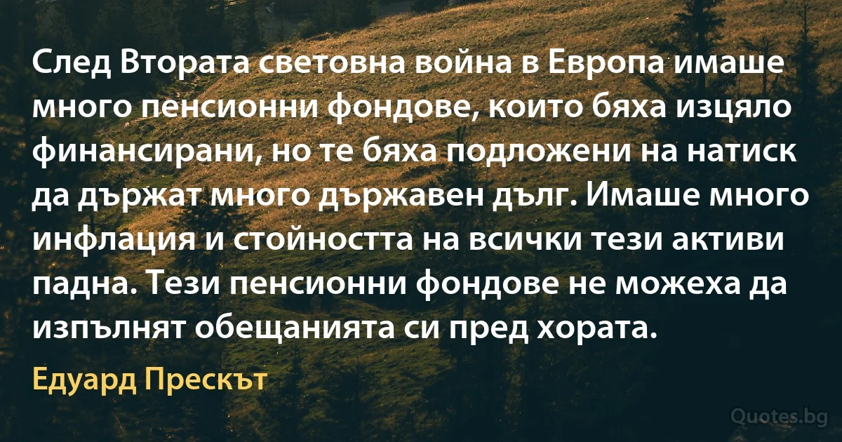 След Втората световна война в Европа имаше много пенсионни фондове, които бяха изцяло финансирани, но те бяха подложени на натиск да държат много държавен дълг. Имаше много инфлация и стойността на всички тези активи падна. Тези пенсионни фондове не можеха да изпълнят обещанията си пред хората. (Едуард Прескът)