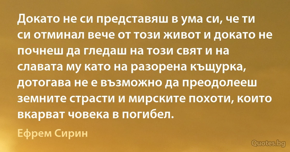 Докато не си представяш в ума си, че ти си отминал вече от този живот и докато не почнеш да гледаш на този свят и на славата му като на разорена къщурка, дотогава не е възможно да преодолееш земните страсти и мирските похоти, които вкарват човека в погибел. (Ефрем Сирин)