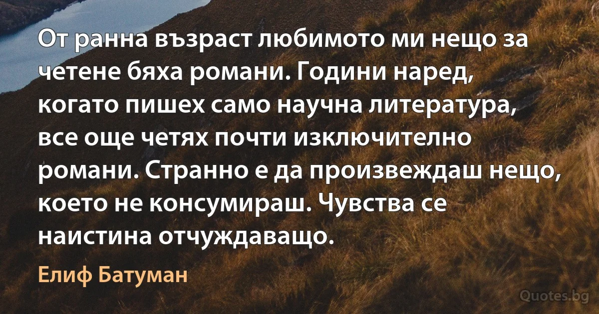 От ранна възраст любимото ми нещо за четене бяха романи. Години наред, когато пишех само научна литература, все още четях почти изключително романи. Странно е да произвеждаш нещо, което не консумираш. Чувства се наистина отчуждаващо. (Елиф Батуман)