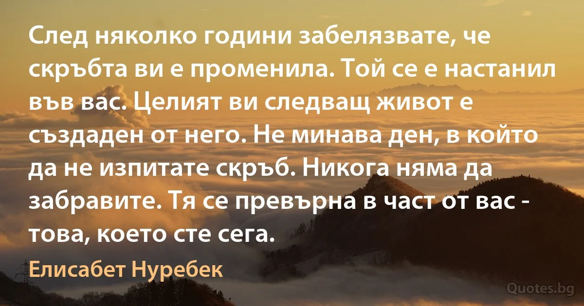 След няколко години забелязвате, че скръбта ви е променила. Той се е настанил във вас. Целият ви следващ живот е създаден от него. Не минава ден, в който да не изпитате скръб. Никога няма да забравите. Тя се превърна в част от вас - това, което сте сега. (Елисабет Нуребек)