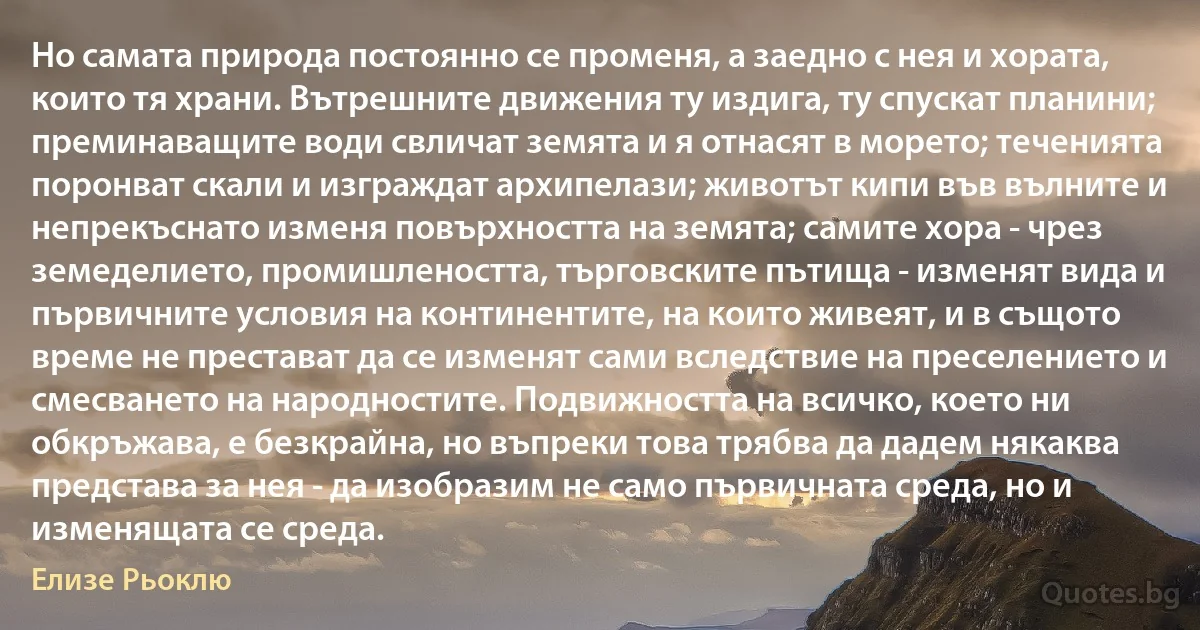 Но самата природа постоянно се променя, а заедно с нея и хората, които тя храни. Вътрешните движения ту издига, ту спускат планини; преминаващите води свличат земята и я отнасят в морето; теченията поронват скали и изграждат архипелази; животът кипи във вълните и непрекъснато изменя повърхността на земята; самите хора - чрез земеделието, промишлеността, търговските пътища - изменят вида и първичните условия на континентите, на които живеят, и в същото време не престават да се изменят сами вследствие на преселението и смесването на народностите. Подвижността на всичко, което ни обкръжава, е безкрайна, но въпреки това трябва да дадем някаква представа за нея - да изобразим не само първичната среда, но и изменящата се среда. (Елизе Рьоклю)