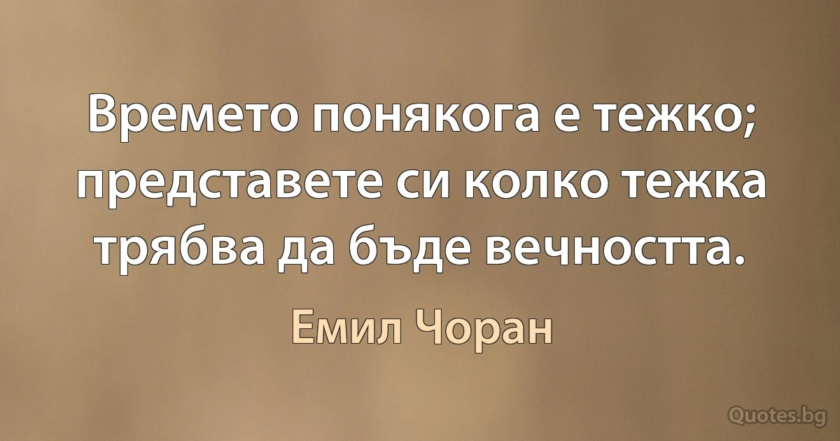 Времето понякога е тежко; представете си колко тежка трябва да бъде вечността. (Емил Чоран)