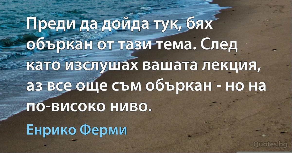 Преди да дойда тук, бях объркан от тази тема. След като изслушах вашата лекция, аз все още съм объркан - но на по-високо ниво. (Енрико Ферми)