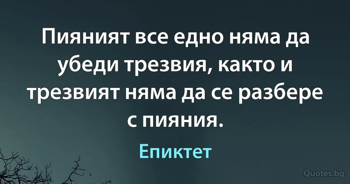 Пияният все едно няма да убеди трезвия, както и трезвият няма да се разбере с пияния. (Епиктет)